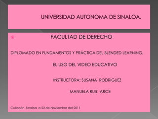                        FACULTAD DE DERECHO

DIPLOMADO EN FUNDAMENTOS Y PRÁCTICA DEL BLENDED LEARNING.


                          EL USO DEL VIDEO EDUCATIVO


                          INSTRUCTORA: SUSANA RODRIGUEZ

                                    MANUELA RUIZ ARCE



Culiacán Sinaloa a 22 de Noviembre del 2011
 