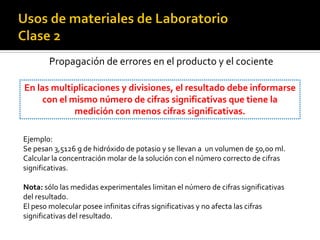 Propagación de errores en el producto y el cociente
En las multiplicaciones y divisiones, el resultado debe informarse
con el mismo número de cifras significativas que tiene la
medición con menos cifras significativas.
Ejemplo:
Se pesan 3,5126 g de hidróxido de potasio y se llevan a un volumen de 50,00 ml.
Calcular la concentración molar de la solución con el número correcto de cifras
significativas.
Nota: sólo las medidas experimentales limitan el número de cifras significativas
del resultado.
El peso molecular posee infinitas cifras significativas y no afecta las cifras
significativas del resultado.
 