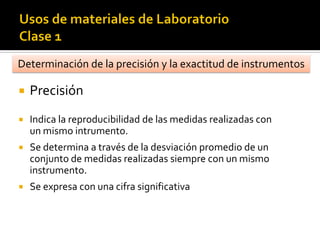  Precisión
 Indica la reproducibilidad de las medidas realizadas con
un mismo intrumento.
 Se determina a través de la desviación promedio de un
conjunto de medidas realizadas siempre con un mismo
instrumento.
 Se expresa con una cifra significativa
Determinación de la precisión y la exactitud de instrumentos
 