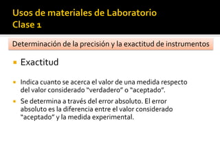 Determinación de la precisión y la exactitud de instrumentos
 Exactitud
 Indica cuanto se acerca el valor de una medida respecto
del valor considerado “verdadero” o “aceptado”.
 Se determina a través del error absoluto. El error
absoluto es la diferencia entre el valor considerado
“aceptado” y la medida experimental.
 