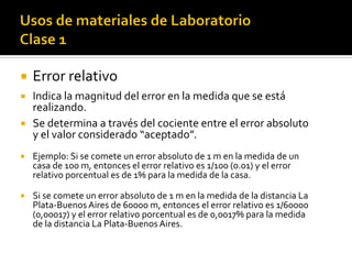  Error relativo
 Indica la magnitud del error en la medida que se está
realizando.
 Se determina a través del cociente entre el error absoluto
y el valor considerado “aceptado”.
 Ejemplo: Si se comete un error absoluto de 1 m en la medida de un
casa de 100 m, entonces el error relativo es 1/100 (0.01) y el error
relativo porcentual es de 1% para la medida de la casa.
 Si se comete un error absoluto de 1 m en la medida de la distancia La
Plata-Buenos Aires de 60000 m, entonces el error relativo es 1/60000
(0,00017) y el error relativo porcentual es de 0,0017% para la medida
de la distancia La Plata-Buenos Aires.
 