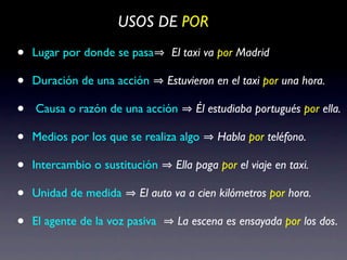 USOS DE POR

•   Lugar por donde se pasa      El taxi va por Madrid

•   Duración de una acción       Estuvieron en el taxi por una hora.

•   Causa o razón de una acción        Él estudiaba portugués por ella.

•   Medios por los que se realiza algo      Habla por teléfono.

•   Intercambio o sustitución     Ella paga por el viaje en taxi.

•   Unidad de medida      El auto va a cien kilómetros por hora.

•   El agente de la voz pasiva     La escena es ensayada por los dos.
 