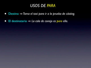 USOS DE PARA

•   Destino    Toma el taxi para ir a la prueba de cásting.

•   El destinatario   La cola de conejo es para ella.
 
