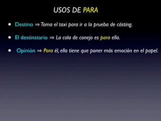 USOS DE PARA

•   Destino    Toma el taxi para ir a la prueba de cásting.

•   El destinatario   La cola de conejo es para ella.

•   Opinión      Para él, ella tiene que poner más emoción en el papel.
 
