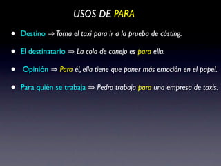 USOS DE PARA

•   Destino    Toma el taxi para ir a la prueba de cásting.

•   El destinatario   La cola de conejo es para ella.

•   Opinión      Para él, ella tiene que poner más emoción en el papel.

•   Para quién se trabaja    Pedro trabaja para una empresa de taxis.
 