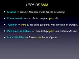 USOS DE PARA

•   Destino    Toma el taxi para ir a la prueba de cásting.

•   El destinatario   La cola de conejo es para ella.

•   Opinión      Para él, ella tiene que poner más emoción en el papel.

•   Para quién se trabaja    Pedro trabaja para una empresa de taxis.

•   Meta / ﬁnalidad    Ensaya para hacer el papel.
 