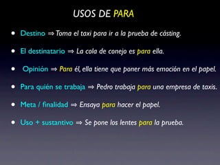 USOS DE PARA

•   Destino    Toma el taxi para ir a la prueba de cásting.

•   El destinatario    La cola de conejo es para ella.

•   Opinión      Para él, ella tiene que poner más emoción en el papel.

•   Para quién se trabaja     Pedro trabaja para una empresa de taxis.

•   Meta / ﬁnalidad     Ensaya para hacer el papel.

•   Uso + sustantivo     Se pone los lentes para la prueba.
 