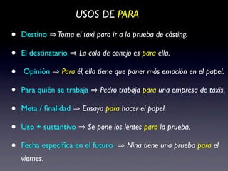 USOS DE PARA

•   Destino    Toma el taxi para ir a la prueba de cásting.

•   El destinatario    La cola de conejo es para ella.

•   Opinión      Para él, ella tiene que poner más emoción en el papel.

•   Para quién se trabaja     Pedro trabaja para una empresa de taxis.

•   Meta / ﬁnalidad     Ensaya para hacer el papel.

•   Uso + sustantivo     Se pone los lentes para la prueba.

•   Fecha especíﬁca en el futuro       Nina tiene una prueba para el
    viernes.
 
