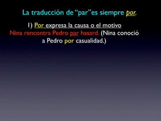 La traducción de “par”es siempre por.
      1) Por expresa la causa o el motivo
Nina rencontra Pedro par hasard. (Nina conoció
           a Pedro por casualidad.)
 