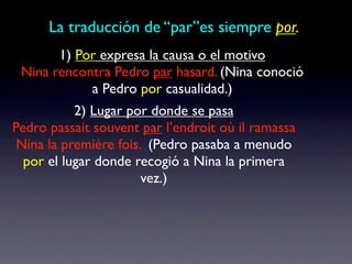 La traducción de “par”es siempre por.
       1) Por expresa la causa o el motivo
 Nina rencontra Pedro par hasard. (Nina conoció
            a Pedro por casualidad.)
           2) Lugar por donde se pasa
Pedro passait souvent par l’endroit où il ramassa
 Nina la première fois. (Pedro pasaba a menudo
  por el lugar donde recogió a Nina la primera
                       vez.)
 