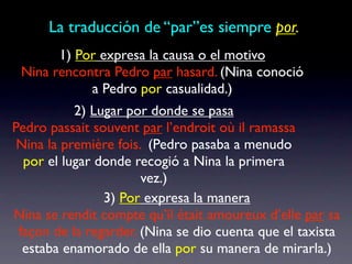 La traducción de “par”es siempre por.
       1) Por expresa la causa o el motivo
 Nina rencontra Pedro par hasard. (Nina conoció
            a Pedro por casualidad.)
           2) Lugar por donde se pasa
Pedro passait souvent par l’endroit où il ramassa
 Nina la première fois. (Pedro pasaba a menudo
  por el lugar donde recogió a Nina la primera
                       vez.)
                3) Por expresa la manera
Nina se rendit compte qu’il était amoureux d’elle par sa
 façon de la regarder. (Nina se dio cuenta que el taxista
  estaba enamorado de ella por su manera de mirarla.)
 