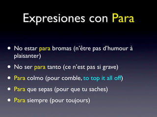 Expresiones con Para

• No estar para bromas (n’être pas d’humour à
  plaisanter)
• No ser para tanto (ce n’est pas si grave)
• Para colmo (pour comble, to top it all off)
• Para que sepas (pour que tu saches)
• Para siempre (pour toujours)
 