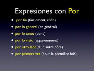 Expresiones con Por
• por ﬁn (ﬁnalement, enﬁn)
• por lo general (en général)
• por lo tanto (donc)
• por lo visto (apparemment)
• por otro lado(d’un autre côté)
• por primera vez (pour la première fois)
 