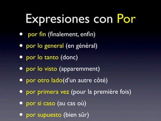 Expresiones con Por
• por ﬁn (ﬁnalement, enﬁn)
• por lo general (en général)
• por lo tanto (donc)
• por lo visto (apparemment)
• por otro lado(d’un autre côté)
• por primera vez (pour la première fois)
• por si caso (au cas où)
• por supuesto (bien sûr)
 