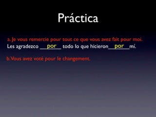 Práctica
a. Je vous remercie pour tout ce que vous avez fait pour moi.
                  por                           por
Les agradezco _______ todo lo que hicieron_______mí.

b.Vous avez voté pour le changement.
 