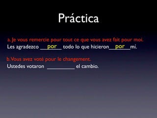 Práctica
a. Je vous remercie pour tout ce que vous avez fait pour moi.
                  por                           por
Les agradezco _______ todo lo que hicieron_______mí.

b.Vous avez voté pour le changement.
Ustedes votaron _________ el cambio.
 