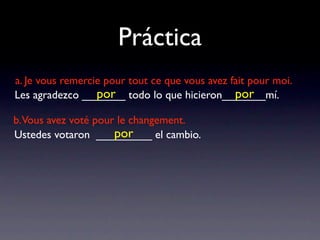 Práctica
a. Je vous remercie pour tout ce que vous avez fait pour moi.
                  por                           por
Les agradezco _______ todo lo que hicieron_______mí.

b.Vous avez voté pour le changement.
                     por
Ustedes votaron _________ el cambio.
 