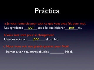 Práctica
a. Je vous remercie pour tout ce que vous avez fait pour moi.
                  por                           por
Les agradezco _______ todo lo que hicieron_______mí.

b.Vous avez voté pour le changement.
                     por
Ustedes votaron _________ el cambio.

c. Nous irons voir nos grands-parents pour Noël.
 Iremos a ver a nuestros abuelos ________ Noel.
 