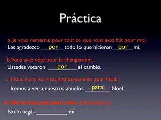 Práctica
 a. Je vous remercie pour tout ce que vous avez fait pour moi.
                   por                           por
 Les agradezco _______ todo lo que hicieron_______mí.

 b.Vous avez voté pour le changement.
                      por
 Ustedes votaron _________ el cambio.

c. Nous irons voir nos grands-parents pour Noël.
                                    para
  Iremos a ver a nuestros abuelos ________ Noel.

d. Ne le fais pas pour moi. (destinatario)
 No lo hagas __________ mí.
 