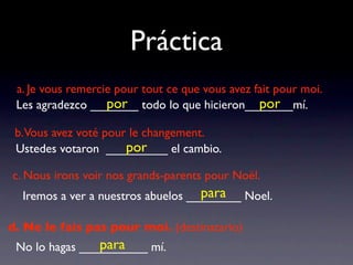 Práctica
 a. Je vous remercie pour tout ce que vous avez fait pour moi.
                   por                           por
 Les agradezco _______ todo lo que hicieron_______mí.

 b.Vous avez voté pour le changement.
                      por
 Ustedes votaron _________ el cambio.

c. Nous irons voir nos grands-parents pour Noël.
                                    para
  Iremos a ver a nuestros abuelos ________ Noel.

d. Ne le fais pas pour moi. (destinatario)
                para
 No lo hagas __________ mí.
 