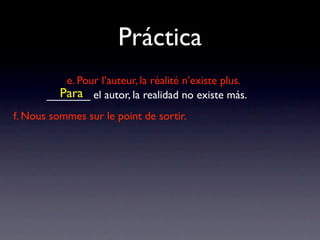 Práctica
          e. Pour l’auteur, la réalité n’existe plus.
         Para
       _______ el autor, la realidad no existe más.
f. Nous sommes sur le point de sortir.
 
