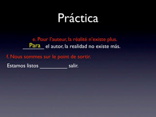 Práctica
          e. Pour l’auteur, la réalité n’existe plus.
         Para
       _______ el autor, la realidad no existe más.
f. Nous sommes sur le point de sortir.
Estamos listos _________ salir.
 