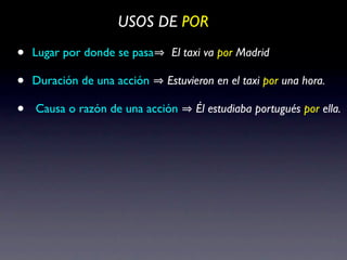USOS DE POR

•   Lugar por donde se pasa   El taxi va por Madrid

•   Duración de una acción    Estuvieron en el taxi por una hora.

•   Causa o razón de una acción     Él estudiaba portugués por ella.
 