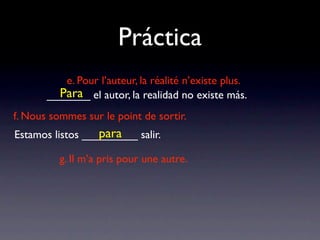 Práctica
          e. Pour l’auteur, la réalité n’existe plus.
         Para
       _______ el autor, la realidad no existe más.
f. Nous sommes sur le point de sortir.
                  para
Estamos listos _________ salir.

          g. Il m’a pris pour une autre.
 