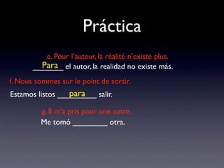 Práctica
          e. Pour l’auteur, la réalité n’existe plus.
         Para
       _______ el autor, la realidad no existe más.
f. Nous sommes sur le point de sortir.
                  para
Estamos listos _________ salir.

         g. Il m’a pris pour une autre.
         Me tomó ________ otra.
 