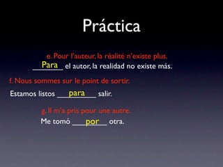 Práctica
          e. Pour l’auteur, la réalité n’existe plus.
         Para
       _______ el autor, la realidad no existe más.
f. Nous sommes sur le point de sortir.
                  para
Estamos listos _________ salir.

         g. Il m’a pris pour une autre.
                         por
         Me tomó ________ otra.
 