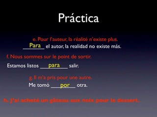 Práctica
           e. Pour l’auteur, la réalité n’existe plus.
          Para
        _______ el autor, la realidad no existe más.
 f. Nous sommes sur le point de sortir.
                   para
 Estamos listos _________ salir.

          g. Il m’a pris pour une autre.
                          por
          Me tomó ________ otra.

h. J’ai acheté un gâteau aux noix pour le dessert.
 