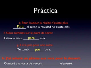 Práctica
           e. Pour l’auteur, la réalité n’existe plus.
          Para
        _______ el autor, la realidad no existe más.
 f. Nous sommes sur le point de sortir.
                   para
 Estamos listos _________ salir.

          g. Il m’a pris pour une autre.
                          por
          Me tomó ________ otra.

h. J’ai acheté un gâteau aux noix pour le dessert.
 Compré una torta de nueces__________ el postre.
 