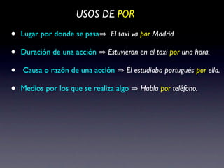 USOS DE POR

•   Lugar por donde se pasa     El taxi va por Madrid

•   Duración de una acción     Estuvieron en el taxi por una hora.

•   Causa o razón de una acción      Él estudiaba portugués por ella.

•   Medios por los que se realiza algo    Habla por teléfono.
 