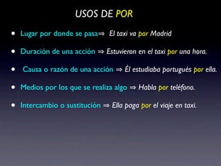 USOS DE POR

•   Lugar por donde se pasa     El taxi va por Madrid

•   Duración de una acción      Estuvieron en el taxi por una hora.

•   Causa o razón de una acción       Él estudiaba portugués por ella.

•   Medios por los que se realiza algo     Habla por teléfono.

•   Intercambio o sustitución    Ella paga por el viaje en taxi.
 
