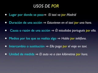 USOS DE POR

•   Lugar por donde se pasa     El taxi va por Madrid

•   Duración de una acción      Estuvieron en el taxi por una hora.

•   Causa o razón de una acción       Él estudiaba portugués por ella.

•   Medios por los que se realiza algo     Habla por teléfono.

•   Intercambio o sustitución    Ella paga por el viaje en taxi.

•   Unidad de medida     El auto va a cien kilómetros por hora.
 