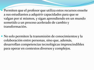  Permiten que el profesor que utiliza estos recursos enseñe
a sus estudiantes a adquirir capacidades para que se
valgan por sí mismos, y sigan aprendiendo en un mundo
sometido a un proceso acelerado de cambio y
transformación.
 No solo permiten la transmisión de conocimientos y la
colaboración entre personas, sino que, además,
desarrollan competencias tecnológicas imprescindibles
para operar en contextos diversos y complejos.
 