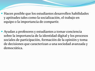  Hacen posible que los estudiantes desarrollen habilidades
y aptitudes tales como la socialización, el trabajo en
equipo o la importancia de compartir.
 Ayudan a profesores y estudiantes a tomar conciencia
sobre la importancia de la identidad digital y los procesos
sociales de participación, formación de la opinión y toma
de decisiones que caracterizan a una sociedad avanzada y
democrática.
 