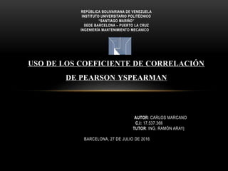 REPÚBLICA BOLIVARIANA DE VENEZUELA
INSTITUTO UNIVERSITARIO POLITÉCNICO
“SANTIAGO MARIÑO”
SEDE BARCELONA – PUERTO LA CRUZ
INGENIERÍA MANTENIMIENTO MECANICO
USO DE LOS COEFICIENTE DE CORRELACIÓN
DE PEARSON YSPEARMAN
AUTOR: CARLOS MARCANO
C.I: 17.537.366
TUTOR: ING. RAMÓN ARAY|
BARCELONA, 27 DE JULIO DE 2016
 
