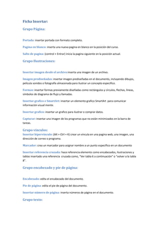 Ficha Insertar:

Grupo Página:


Portada: insertar portada con formato completo.

Pagina en blanco: inserta una nueva pagina en blanco en la posición del curso.

Salto de pagina: (control + Entrar) inicia la pagina siguiente en la posición actual.

Grupo Ilustraciones:


Insertar imagen desde el archivo:inserta una imagen de un archivo.

Imagen prediseñadas: insertar imagen prediseñadas en el documento, incluyendo dibujos,
película sonidos o fotografía almacenada para ilustrar un concepto especifico.

Formas: insertar formas previamente diseñadas como rectángulos y círculos, flechas, líneas,
símbolos de diagrama de flujo y llamadas.

Insertar grafico e SmartArt: insertar un elemento grafico SmartArt para comunicar
información visual mente.

Insertar grafico: insertar un grafico para ilustrar o comprar datos.

Capturar: insertar una imagen de los programas que no están minimizados en la barra de
tareas.

Grupo vínculos:
Insertar hipervínculo: (Alt + Ctrl + K) crear un vincula en una pagina web, una imagen, una
dirección de correo o programa.

Marcador: crea un marcador para asignar nombre a un punto específico en un documento

Insertar referencia cruzada: hace referencia elemento como encabezados, ilustraciones y
tablas insertado una referencia cruzada como, “Ver tabla 6 a continuación” o “volver a la tabla
8”.

Grupo encabezado y pie de página:


Encabezado: edita el encabezado del documento.

Pie de página: edita el pie de página del documento.

Insertar número de página: inserta números de página en el documento.

Grupo texto:
 