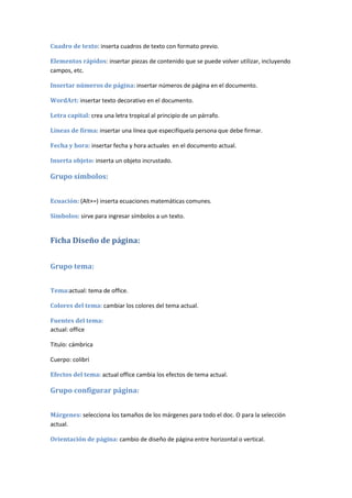 Cuadro de texto: inserta cuadros de texto con formato previo.

Elementos rápidos: insertar piezas de contenido que se puede volver utilizar, incluyendo
campos, etc.

Insertar números de página: insertar números de página en el documento.

WordArt: insertar texto decorativo en el documento.

Letra capital: crea una letra tropical al principio de un párrafo.

Líneas de firma: insertar una línea que especifíquela persona que debe firmar.

Fecha y hora: insertar fecha y hora actuales en el documento actual.

Inserta objeto: inserta un objeto incrustado.

Grupo símbolos:


Ecuación: (Alt+=) inserta ecuaciones matemáticas comunes.

Símbolos: sirve para ingresar símbolos a un texto.


Ficha Diseño de página:


Grupo tema:


Tema:actual: tema de office.

Colores del tema: cambiar los colores del tema actual.

Fuentes del tema:
actual: office

Titulo: cámbrica

Cuerpo: colibrí

Efectos del tema: actual office cambia los efectos de tema actual.

Grupo configurar página:


Márgenes: selecciona los tamaños de los márgenes para todo el doc. O para la selección
actual.

Orientación de página: cambio de diseño de página entre horizontal o vertical.
 
