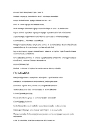 GRUPO DE ESCRIBIR E INSERTAR CAMPOS:

Resaltar campos de combinación: resalta los campos insertados.

Bloque de direcciones: agrega una dirección a la carta

Línea de saludo: agrega una línea de saludo

Insertar campo combinado: agrega cualquier campo de la lista de destinatario

Reglas: permite especificar reglas para agregar la posibilidad de tomar decisiones

Asignar campos: le permite indicar a Word el significado de diferentes campos

GRUPO DE VISTA PREVIA DE RESULTADOS:

Vista previa de resultados: remplaza los campos de combinación del documento con datos
reales de lista de destinatarios para ver la apariencia final.

Buscar destinatario: busca y obtiene la vista previa de un registro especifico en la lista de
destinatarios buscando texto

Comprobación automática de errores: específica cómo controlar los errores generados al
completar la combinación de correspondencia

GRUPO DE FINALIZAR:

Finalizar y combinar: completa la combinación de correspondencia

FICHA REVISAR:
Ortografía y gramática: comprueba la ortografía y gramática del texto

Referencia: busca referencia en diccionarios, enciclopedias etc.

Sinónimos: sugiere otras palabras con un significado parecido

Traducir: traduce el texto seleccionado a un idioma diferente

GRUPO DE COMENTARIOS:

Nuevo comentario: agrega un comentario sobre la selección

GRUPO DE SEGUIMIENTO:

Control de cambios: controla todos los cambios realizados en documentos

Globos: permite elegir como mostrar las revisiones en el documento

Marcas mostradas finales: selecciona como desea ver los cambios por supuesto en los
documentos

Panel de revisiones: muestra las revisiones en otra ventana
 