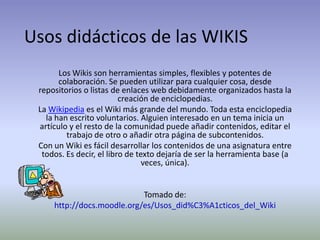 Usos didácticos de las WIKIS Los Wikis son herramientas simples, flexibles y potentes de colaboración. Se pueden utilizar para cualquier cosa, desde repositorios o listas de enlaces web debidamente organizados hasta la creación de enciclopedias. La Wikipedia es el Wiki más grande del mundo. Toda esta enciclopedia la han escrito voluntarios. Alguien interesado en un tema inicia un artículo y el resto de la comunidad puede añadir contenidos, editar el trabajo de otro o añadir otra página de subcontenidos.  Con un Wiki es fácil desarrollar los contenidos de una asignatura entre todos. Es decir, el libro de texto dejaría de ser la herramienta base (a veces, única). Tomado de: http://docs.moodle.org/es/Usos_did%C3%A1cticos_del_Wiki 
