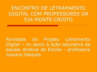 ENCONTRO DE LETRAMAENTO
 DIGITAL COM PROFESSORES DA
      EJA MONTE CRISTO



Atividade do Projeto Letramento
Digital – no apoio à ação educativa da
equipe diretiva da Escola - professora
Jussara Oleques
 