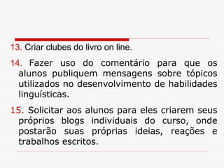 13. Criar clubes do livro on line.
14. Fazer uso do comentário para que os
  alunos publiquem mensagens sobre tópicos
  utilizados no desenvolvimento de habilidades
  linguísticas.
15. Solicitar aos alunos para eles criarem seus
  próprios blogs individuais do curso, onde
  postarão suas próprias ideias, reações e
  trabalhos escritos.
 