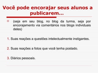Você pode encorajar seus alunos a
         publicarem…
    (seja em seu blog, no blog da turma, seja por
     encorajamento via comentários nos blogs individuais
     deles)

 1. Suas reações a questões intelectualmente instigantes.

 2. Suas reações a fotos que você tenha postado.

 3. Diários pessoais.
 