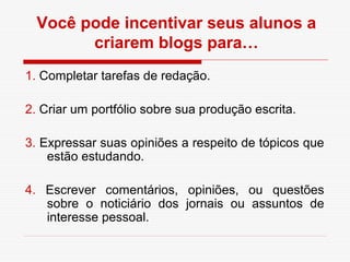 Você pode incentivar seus alunos a
        criarem blogs para…
1. Completar tarefas de redação.

2. Criar um portfólio sobre sua produção escrita.

3. Expressar suas opiniões a respeito de tópicos que
    estão estudando.

4. Escrever comentários, opiniões, ou questões
   sobre o noticiário dos jornais ou assuntos de
   interesse pessoal.
 