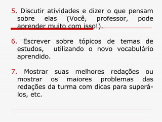 5. Discutir atividades e dizer o que pensam
  sobre    elas    (Você,   professor, pode
  aprender muito com isso!).

6. Escrever sobre tópicos de temas de
  estudos,   utilizando o novo vocabulário
  aprendido.

7. Mostrar suas melhores redações ou
  mostrar os maiores problemas das
  redações da turma com dicas para superá-
  los, etc.
 