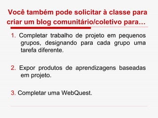 Você também pode solicitar à classe para
criar um blog comunitário/coletivo para…
 1. Completar trabalho de projeto em pequenos
    grupos, designando para cada grupo uma
    tarefa diferente.

 2. Expor produtos de aprendizagens baseadas
    em projeto.

 3. Completar uma WebQuest.
 