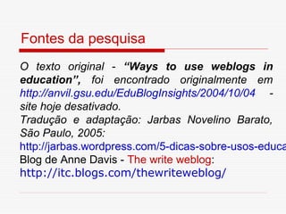 Fontes da pesquisa
O texto original - “Ways to use weblogs in
education”, foi encontrado originalmente em
http://anvil.gsu.edu/EduBlogInsights/2004/10/04 -
site hoje desativado.
Tradução e adaptação: Jarbas Novelino Barato,
São Paulo, 2005:
http://jarbas.wordpress.com/5-dicas-sobre-usos-educa
Blog de Anne Davis - The write weblog:
http://itc.blogs.com/thewriteweblog/
 