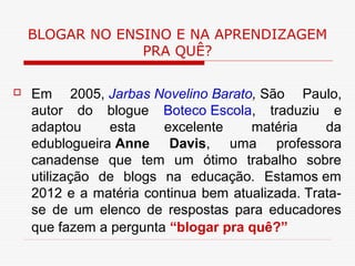 BLOGAR NO ENSINO E NA APRENDIZAGEM
                 PRA QUÊ?

   Em 2005, Jarbas Novelino Barato, São Paulo,
    autor do blogue Boteco Escola, traduziu e
    adaptou     esta    excelente    matéria     da
    edublogueira Anne Davis, uma professora
    canadense que tem um ótimo trabalho sobre
    utilização de blogs na educação. Estamos em
    2012 e a matéria continua bem atualizada. Trata-
    se de um elenco de respostas para educadores
    que fazem a pergunta “blogar pra quê?”
 